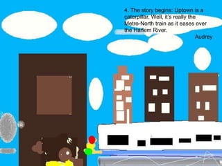 4. The story begins: Uptown is a caterpillar. Well, it’s really the Metro-North train as it eases over the Harlem River.Audrey
