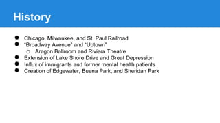 History 
● Chicago, Milwaukee, and St. Paul Railroad 
● “Broadway Avenue” and “Uptown” 
o Aragon Ballroom and Riviera Theatre 
● Extension of Lake Shore Drive and Great Depression 
● Influx of immigrants and former mental health patients 
● Creation of Edgewater, Buena Park, and Sheridan Park 
 