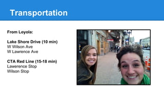 Transportation 
From Loyola: 
Lake Shore Drive (10 min) 
W Wilson Ave 
W Lawrence Ave 
CTA Red Line (15-18 min) 
Lawerence Stop 
Wilson Stop 
 
