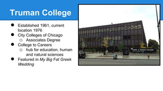 Truman College 
● Established 1961, current 
location 1976 
● City Colleges of Chicago 
o Associates Degree 
● College to Careers 
o hub for education, human 
and natural sciences 
● Featured in My Big Fat Greek 
Wedding 
 