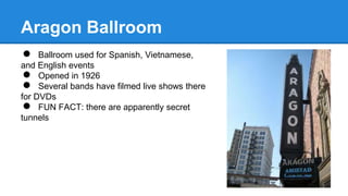 Aragon Ballroom 
● Ballroom used for Spanish, Vietnamese, 
and English events 
● Opened in 1926 
● Several bands have filmed live shows there 
for DVDs 
● FUN FACT: there are apparently secret 
tunnels 
 