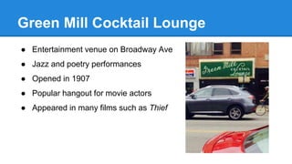 Green Mill Cocktail Lounge 
● Entertainment venue on Broadway Ave 
● Jazz and poetry performances 
● Opened in 1907 
● Popular hangout for movie actors 
● Appeared in many films such as Thief 
 
