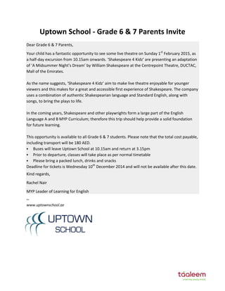 Uptown School - Grade 6 & 7 Parents Invite
Dear Grade 6 & 7 Parents,
Your child has a fantastic opportunity to see some live theatre on Sunday 1st
February 2015, as
a half-da e ursio fro . a o ards. Shakespeare Kidz are presenting an adaptation
of A Midsu er Night s Drea Willia Shakespeare at the Ce trepoi t Theatre, DUCTAC,
Mall of the Emirates.
As the a e suggests, Shakespeare Kidz ai to ake li e theatre e jo a le for ou ger
viewers and this makes for a great and accessible first experience of Shakespeare. The company
uses a combination of authentic Shakespearian language and Standard English, along with
songs, to bring the plays to life.
In the coming years, Shakespeare and other playwrights form a large part of the English
Language A and B MYP Curriculum; therefore this trip should help provide a solid foundation
for future learning.
This opportunity is available to all Grade 6 & 7 students. Please note that the total cost payable,
including transport will be 180 AED.
 Buses will leave Uptown School at 10.15am and return at 3.15pm
 Prior to departure, classes will take place as per normal timetable
 Please bring a packed lunch, drinks and snacks
Deadline for tickets is Wednesday 10th
December 2014 and will not be available after this date.
Kind regards,
Rachel Nair
MYP Leader of Learning for English
--
www.uptownschool.ae
 