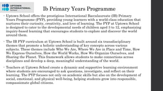 Ib Primary Years Programme
• Uptown School offers the prestigious International Baccalaureate (IB) Primary
Years Programme (PYP), providing young learners with a world-class education that
nurtures their curiosity, creativity, and love of learning. The PYP at Uptown School
is designed to cater to the developmental needs of children aged 3 to 12, emphasizing
inquiry-based learning that encourages students to explore and discover the world
around them.
• The IB PYP curriculum at Uptown School is built around six transdisciplinary
themes that promote a holistic understanding of key concepts across various
subjects. These themes include Who We Are, Where We Are in Place and Time, How
We Express Ourselves, How the World Works, How We Organize Ourselves, and
Sharing the Planet. This framework allows students to make connections across
disciplines and develop a deep, meaningful understanding of the world.
• Teachers at Uptown School create a dynamic and supportive learning environment
where students are encouraged to ask questions, investigate, and reflect on their
learning. The PYP focuses not only on academic skills but also on the development of
social, emotional, and physical well-being, helping students grow into responsible,
compassionate global citizens.
 