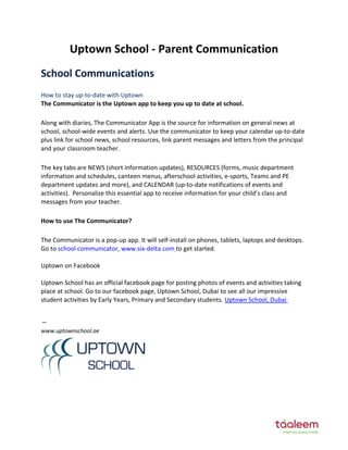 Uptown School - Parent Communication
School Co u icatio s
How to stay up-to-date with Uptown
The Communicator is the Uptown app to keep you up to date at school.
Along with diaries, The Communicator App is the source for information on general news at
school, school-wide events and alerts. Use the communicator to keep your calendar up-to-date
plus link for school news, school resources, link parent messages and letters from the principal
and your classroom teacher.
The key tabs are NEWS (short information updates), RESOURCES (forms, music department
information and schedules, canteen menus, afterschool activities, e-sports, Teams and PE
department updates and more), and CALENDAR (up-to-date notifications of events and
activities). Personalize this essential app to receive information for your child’s class and
messages from your teacher.
How to use The Communicator?
The Communicator is a pop-up app. It will self-install on phones, tablets, laptops and desktops.
Go to school communicator, www.six-delta.com to get started.
Uptown on Facebook
Uptown School has an official facebook page for posting photos of events and activities taking
place at school. Go to our facebook page, Uptown School, Dubai to see all our impressive
student activities by Early Years, Primary and Secondary students. Uptown School, Dubai
--
www.uptownschool.ae
 