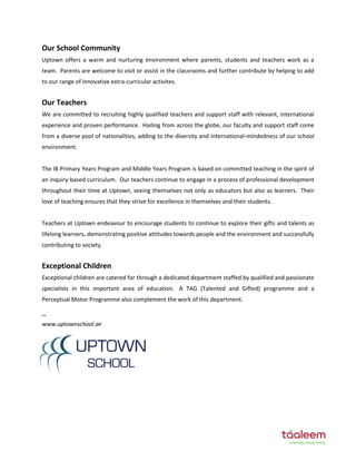 Our School Community
Uptown offers a warm and nurturing environment where parents, students and teachers work as a
team. Parents are welcome to visit or assist in the classrooms and further contribute by helping to add
to our range of innovative extra-curricular activites.
Our Teachers
We are committed to recruiting highly qualified teachers and support staff with relevant, international
experience and proven performance. Hailing from across the globe, our faculty and support staff come
from a diverse pool of nationalities, adding to the diversity and international-mindedness of our school
environment.
The IB Primary Years Program and Middle Years Program is based on committed teaching in the spirit of
an inquiry-based curriculum. Our teachers continue to engage in a process of professional development
throughout their time at Uptown, seeing themselves not only as educators but also as learners. Their
love of teaching ensures that they strive for excellence in themselves and their students.
Teachers at Uptown endeavour to encourage students to continue to explore their gifts and talents as
lifelong learners, demonstrating positive attitudes towards people and the environment and successfully
contributing to society.
Exceptional Children
Exceptional children are catered for through a dedicated department staffed by qualified and passionate
specialists in this important area of education. A TAG (Talented and Gifted) programme and a
Perceptual Motor Programme also complement the work of this department.
--
www.uptownschool.ae
 