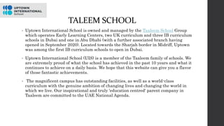 TALEEM SCHOOL
• Uptown International School is owned and managed by the Taaleem School Group
which operates Early Learning Centers, two UK curriculum and three IB curriculum
schools in Dubai and one in Abu Dhabi (with a further associated branch having
opened in September 2020). Located towards the Sharjah border in Midriff, Uptown
was among the first IB curriculum schools to open in Dubai.
• Uptown International School (UIS) is a member of the Taaleem family of schools. We
are extremely proud of what the school has achieved in the past 10 years and what it
continues to achieve on a daily basis. We hope that this website can give you a flavor
of those fantastic achievements.
• The magnificent campus has outstanding facilities, as well as a world-class
curriculum with the genuine ambition of changing lives and changing the world in
which we live. Our inspirational and truly 'education centred' parent company in
Taaleem are committed to the UAE National Agenda.
 