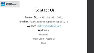 Contact Us
Contact No. - +971 54 991 3012
Email us - admissions@uptownschool.ae
Website - https://uischool.ae/
Address –
Mirdif Area
Tripoli Street – Algeria St
Dubai
 