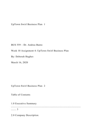 UpTown Swirl Business Plan 1
BUS 559 – Dr. Andrea Banto
Week 10 Assignment 4: UpTown Swirl Business Plan
By: Deborah Hughes
March 16, 2020
UpTown Swirl Business Plan 2
Table of Contents
1.0 Executive Summary
...............................................................................................
....... 3
2.0 Company Description
 