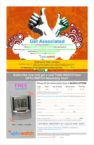 Get Associated
                Want to accomplish something meaningful beyond                                        your regular Academics
                     Want to get   a taste of Professional Work before getting placed
     Want to Hone your Technical, Managerial & Inter-Personal Skills to Industry                                                                 Standards
                          Want to take-on a Challenge & Groom yourself
                               Want to Get   Known and Networked


                                                                           the voice of UPTUians




                                      Represent Your Campus
            Applications Invited for : (IMG) Information Management Group, (KRG) Knowledge Resource Group,
                                       (NDG) Network Development Group, ( EMG) Event Management Group
              For details log on to www.uptuwatch.com/campus-associate                                                                  Contact: 9540847051




    Subscribe now and get a cool Table WATCH from
            UPTU WATCH Absolutely free!!
world of opportunities                    Please fill the subscription form in BLOCK LETTERS
      FREE
      Media Excellence
                                          Tick                     Term                        No. of Issue                                Cover Price                                  You Pay
      Table WATCH                                                  1 Year                                  12                                      Rs. 120                                 Rs. 100


Vision                                    Number of Subscription Copies per year:
                                          (For Institutional and Group subscriptions)

                                          Subscribe now and get a cool table WATCH from UPTU WATCH Absolutely free!!


College
                Jobs                      Name:


management                                Address:

                                          City:                                                     State:                                              Pin code:
   Relationship & entertainment
                                          Tel (Off / Res.):                                                               Mobile:

empower                                   Email Id:                                                                       DOB:                      /              / 19


         Career Growth
                                          I am enclosing Cheque / DD No.

                                          Drawn on (specify bank)                                 Dated:         /      / 2010
                                          favoring Extra Edge Infomedia Pvt Ltd. and mail it to the address mentioned below.
Mda
ue tc
l ai r
t tne
ic e
 -e f
 f

    Intellectual capital
                                              UPTU WATCH, JSSATE STEP, C -20 / 1, Sector 62, NOIDA – 201301
   DAY | TIME | ALARM
                                          For further details contact: 0120-2401516, 9540847051, 9540847061 or
                                          E-mail us at subscription@uptuwatch.com
                                          Please Note:
                                          Subscription price valued on cover price of Rs.10/-. Rates valid in India. The offer is for limited time period and therefore requests that gifts and prizes will not be
                                          entertained beyond the deadline. Please allow 2-3 weeks for us to process your subscription. Please place your name and address on the reverse of the cheque / DD. All
                                          disputes are subject to the exclusive jurisdiction of competent courts and forums in Delhi only. Conditions Apply.

                                          I agree to the terms and conditions.                                         Signature
 