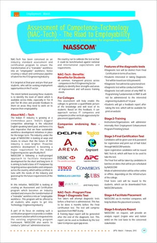 Employment Watch



                     Assessment of Competence-Technology
                     (NAC-Tech) - The Road to Employability
                     Assessing present skills and enhancing ‘employability for engineering students’




NAC-Tech has been conceived as an                        the country, run to calibrate the test so that
industry standard assessment and                         it could be benchmarked against national
certification program to ensure the                      and international expectations and
transformation of a "trainable" workforce                requirements.                                    Features of the diagnostic tests
into an "employable" workforce, hence                                                                     Ÿ
                                                                                                          Diagnostic test will be distinct from Final
creating a robust and continuous pipeline                NAC-Tech - Benefits:                             Certification in terms of sections.
of talent for the IT/Engineering Industry.               Benefits for Students                            Ÿ interested in taking Diagnostic
                                                                                                          Students
                                                         A common, transparent process across
                                                         Ÿ                                                Test will be issued user id & password.
It is targeted at final year and pre-final year          companies in the IT/Engineering Sector.          Ÿ
                                                                                                          Diagnostic Test will not be a proctored test.
students, who will be seeking employment                 Ÿ to identify their strengths and areas
                                                         Ability
opportunities in the IT sector.                                                                           Diagnostic test will be conducted Online.
                                                                                                          Ÿ
                                                         of improvement and self-assess training
                                                                                                          Diagnostic test will consist of only PART A.
                                                                                                          Ÿ
                                                         needs.
The intent behind assessing these students                                                                Programming Fundamentals in PART A will
is to identify the level of talent which is              For Colleges                                     not be administered to the interested
available across India, especially in Tier II            This assessment will help enable the             engineering students of 1st year
and Tier III cities and provide feedback to              colleges to generate a quantifiable picture      Students will get a feedback report after
                                                                                                          Ÿ
them on areas they need to work on to                    of the knowledge and skill level of its
improve their employability.                                                                              taking the test, which will be available for
                                                         students. Based on this feedback, it can
                                                         approach various IT companies and                print on website
About NAC – Tech                                         companies in other verticals aggressively for
The Indian IT industry is growing at a                   placement opportunities.                         Stage 2-Training
t re m e n d o u s p a c e . I n d i a ' s b i g ge st
                                                                                                          Institutions/Organizations will administer
competitive advantage is the educated                    Companies endorsing Nac -
English-speaking talent pool, and hence it is                                                             internally their Employment Enhancement
                                                         Tech
also imperative that we have sustainable                                                                  Program/Finishing School.
workforce development initiatives in place
for the longer term. The industry, under the                                                              Stage 3-Final Certification Test
aegis of NASSCOM, is looking at ways and
                                                                                                          Candidates will be given user id & password
means to ensure that the future of this
industry is even brighter. Proactive                                                                      for registration and print out of hall ticket
workforce development is becoming a                                                                       through NASSCOM website.
major requirement for the Indian                                                                          Upon registration candidates will be issued
Engineering sector, specifically the IT.                                                                  NAC-Tech id, which will have to be used to
NASSCOM is following a multi-pronged
                                                                                                          take the test.
a p p ro a c h to fa c i l i tate m a n p o we r
development for the short and long term. It                                                               The Final Test will be taken by candidates in
is aiming to build a base of IT manpower by                                                               batches on dates that will be pre-scheduled
targeting various apex bodies and campuses                                                                by NASSCOM.
across the country, which will be certified, in                                                           Mode of administration will be either online
tune with the needs of the industry and                                                                   or offline, depending on the infrastructure
geared up for the future requirements of the
                                                                                                          of the college.
sector.
                                                                                                          Final Score card will be issued to the
In this initiative, NASSCOM is looking at                                            and many more.       students, which can be downloaded from
creating an Assessment and Certification                                                                  NASSCOM website.
program which becomes an industry
standard and ensures the transformation of               NAC-Tech - Program Flow
a "trainable" workforce into an "employable              Stage 1-Diagnostic Test                          Stage 4-Facilitate Placement
workforce. This program will be offered to               Test takers will attempt diagnostic tests        NASSCOM, via its member companies, will
all students who aspire to get into                      before a final test is administered. This has    help facilitate the placement scenario.
Technology / Engineering industry.                       to be done 6 months before the Final
                                                         certification test. The test will comprise
A part of its focus on evolving such a                   questions from PART A only.
                                                                                                          Stage 5-Analysis Report
certification program is to provide a credible           A Training Input report will be generated        NASSCOM, on request, will provide an
assessment solution which is integrated into             after the end of the diagnostic test. This       analysis report (region wise and nation
the existing engineering program                         report can be used as feedback by the test       wide) on the cost basis to the concerned
framework. NASSCOM also wants to                         taker to improve upon gap areas.                 stakeholder.
conduct a "pilot run" administered across

                                                                                                                   UPTU Watch | February 2010      17
 