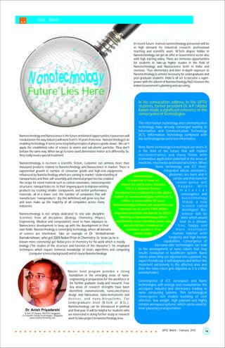Tech. Watch




                                                                                                     In recent future, trained nanotechnology personnel will be
                                                                                                     in high demand for industrial research, professional
                                                                                                     teaching and scientific work. M.Tech degree holder in
                                                                                                     Nanotechnology can get an offer in Government sector also
                                                                                                     with high starting salary. There are immense opportunities
                                                                                                     for students to take-up higher studies in the field of
                                                                                                     Nanotechnology and Nanoscience both in India and
                                                                                                     overseas. Thus elementary and later in-depth exposure to
                                                                                                     Nanotechnology is utmost necessary for undergraduate and
                                                                                                     post-graduate students. India is all set to become a super-
                                                                                                     power with the advent of Nanotechnology R&D missions the
                                                                                                     Indian Government is planning and executing.

       Future Lies Here
                                                                                                        In his convocation address to the UPTU
                                                                                                        students, former president Dr. A P J Abdul
                                                                                                        Kalam made a significant reference ot the
                                                                                                        convergence of Technologies

                                                                                                        The information technology and communication
                                                                                                        technology have already converged leading to
                                                                                                        Information and Communication Technology
Nanotechnology and Nanoscience is the future and kind of opportunities it possesses will                (ICT). Information Technology combined with
revolutionize the way industry will work from 5-10 years from now. Nanotechnology is an                 bio-technology has led to bio-informatics.
enabling technology. It turns some long held principles of physics upside-down . We can’t
apply the established rules of science to atoms and sub-atomic particles. They don't                    Now, Nano-technology is knocking at our doors. It
behave the same way. When we go to nano-sized dimensions matter acts differently. So,                   is the field of the future that will replace
they really need a special treatment.                                                                   microelectronics and many fields with
                                                                                                        tremendous application potential in the areas of
Nanotechnology is no-more a scientific fiction. Customer can witness more than                          medicine, electronics and material science. When
thousand products related to Nanotechnology and Nanoscience in market. There is                                     Nano technology and ICT meet,
exponential growth in number of consumer goods and high-end equipments                                                     integrated silicon electronics,
influenced by Nanotechnology which are coming to market. Understanding of                                                       photonics are born and it
nanoparticles and their self-assembly and chemical properties has enabled                                                           can be said that material
the recipe for novel material such as carbon nanotubes, nanocomposite                                                                 conver-gence will
structures, nanoparticles etc. In their ongoing quest to improve existing                                                               happen. With
products by creating smaller components and better performance                                                                           m a t e r i a l
materials, all at a lower cost, the number of companies that will                                                                         convergence and
manufacture “nanoproducts” (by this definition) will grow very fast                                                                        biotechnology
and soon make up the majority of all companies across many                                                                                 linked, a new
industries.                                                                                                                                science called
                                                                                                                                           Intelligent Bio-
Nanotechnology is not simply dedicated to one sole discipline.                                                                             science will be
Scientists from all disciplines (Biology, Chemistry, Physics,                                                                             born which would
Engineering, Medical and computation) need to have exposure to                                                                           lead to a disease
Nanoscience development to keep up with the development in their                                                                        free, happy and
own fields. Nanotechnology is converging technology, where all domains                                                                more intelligent
of science are interlinked. Take an example of Dr. Venkatraman                                                                      human habitat with
Ramakrishnan, who got 2009 Nobel Prize in Chemistry. Dr. Venki (as he is                                                        longevity and high human
known more commonly) got Nobel price in chemistry for his work which is mostly                                            capabilities. Convergence of
biology ("for studies of the structure and function of the ribosome"). He employed                                  bio-nano-info technologies can lead
techniques which require immense knowledge of smart algorithms and computing                            to the development of nano robots that may
............(computer science background) and of course Nanotechnology.                                 results revolution in healthcare system. Nano
                                                                                                        robots when they are injected into a patient, my
                                                                                                        expert friends say, it will diagnose and deliver the
                                           ...Requirement & Opportunity                                 treatment exclusively in the affected area and
                                                                                                        then the nano-robot gets digested as it is a DNA
                                               Master level program provides a strong                   based product.
                                               foundation in the emerging areas of nano-
                                                 engineering in preparation for the workforce or
                                                                                                        Convergence of ICT, aerospace and Nano
                                                 for further graduate study and research. Four
                                                                                                        technologies will emerge and revolutionize the
                                                 key areas of research strengths have been
                                                                                                        aerospace industry and electronics leading to
                                                identified: nanomaterials, nano-electronics
                                                                                                        nano computing systems. This technological
                                               design and fabrication, nano-instruments and
                                                                                                        convergence will enable building of cost
                                               devices, and nano-biosystems. For
                                                                                                        effective, low weight, high payload and highly
                                               Undergraduate level (B.Tech or B.Sc.),
                                                                                                        reliable aerospace systems, which can be used for
                                               Nanotechnology can be introduced in prefinal
     Dr. Anish Priyadarshi                                                                              inter-planetary transportation.
                                               and final year. It will be helpful for students who
    B.Tech, IIT Kanpur; PhD NTU Singapore
  Co-Founder Carlsys Technologies, Singapore   are interested in doing further study or research
         www.nanotechtraining.com              work to take project in nanotechnology area.


                                                                                                                           UPTU Watch | February 2010       18
 