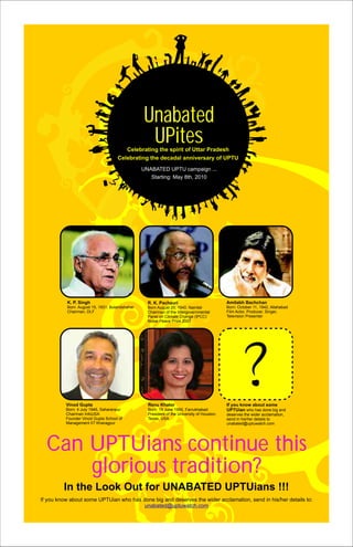 Unabated
                                                UPites
                                       Celebrating the spirit of Uttar Pradesh
                                    Celebrating the decadal anniversary of UPTU
                                               UNABATED UPTU campaign ...
                                                  Starting: May 8th, 2010




          K. P. Singh                            R. K. Pachauri                            Amitabh Bachchan
          Born August 15, 1931, Bulandshahar     Born August 20, 1940, Nainital            Born: October 11, 1942, Allahabad
          Chairman, DLF                          Chairman of the Intergovernmental         Film Actor, Producer, Singer,
                                                 Panel on Climate Change (IPCC)            Television Presenter
                                                 Nobel Peace Prize 2007




          Vinod Gupta                            Renu Khator                               If you know about some
          Born: 4 July 1946, Saharanpur          Born: 19 June 1955, Farrukhabad           UPTUian who has done big and
          Chairman InfoUSA                       President of the University of Houston,   deserves the wider acclamation,
          Founder Vinod Gupta School of          Texas, USA                                send in his/her details to
          Management IIT Kharagpur                                                         unabated@uptuwatch.com




  Can UPTUians continue this
      glorious tradition?
         In the Look Out for UNABATED UPTUians !!!
If you know about some UPTUian who has done big and deserves the wider acclamation, send in his/her details to:
                                        unabated@uptuwatch.com
 