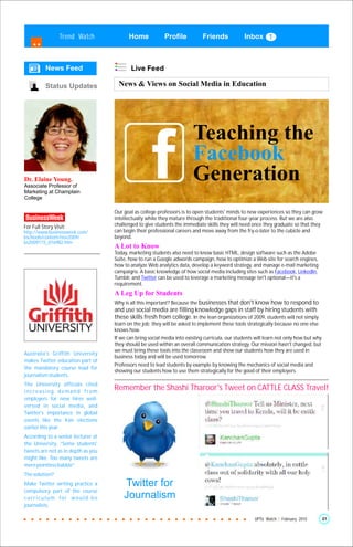Trend Watch              Home             Profile           Friends             Inbox



          News Feed                        Live Feed

          Status Updates              News & Views on Social Media in Education




                                                                         Teaching the
                                                                         Facebook
Dr. Elaine Young.
Associate Professor of
                                                                         Generation
Marketing at Champlain
College

                                    Our goal as college professors is to open students' minds to new experiences so they can grow
                                    intellectually while they mature through the traditional four-year process. But we are also
For Full Story Visit:               challenged to give students the immediate skills they will need once they graduate so that they
http://www.businessweek.com/        can begin their professional careers and move away from the fry-o-later to the cubicle and
bschools/content/nov2009/           beyond.
bs2009115_016982.htm
                                    A Lot to Know
                                    Today, marketing students also need to know basic HTML, design software such as the Adobe
                                    Suite, how to run a Google adwords campaign, how to optimize a Web site for search engines,
                                    how to analyze Web analytics data, develop a keyword strategy, and manage e-mail marketing
                                    campaigns. A basic knowledge of how social media including sites such as Facebook, LinkedIn,
                                    Tumblr, and Twitter can be used to leverage a marketing message isn't optional—it's a
                                    requirement.
                                    A Leg Up for Students
                                    Why is all this important? Because the businesses that don't know how to respond to
                                    and use social media are filling knowledge gaps in staff by hiring students with
                                    these skills fresh from college. In the lean organizations of 2009, students will not simply
                                    learn on the job; they will be asked to implement these tools strategically because no one else
                                    knows how.
                                    If we can bring social media into existing curricula, our students will learn not only how but why
                                    they should be used within an overall communication strategy. Our mission hasn't changed, but
                                    we must bring these tools into the classroom and show our students how they are used in
Australia's Griffith University
                                    business today and will be used tomorrow.
makes Twitter education part of
                                    Professors need to lead students by example by knowing the mechanics of social media and
the mandatory course load for
                                    showing our students how to use them strategically for the good of their employers.
journalism students.
The University officials cited
increasing demand from
                                    Remember the Shashi Tharoor's Tweet on CATTLE CLASS Travel!
employers for new hires well-
versed in social media, and
Twitter's importance in global
events like the Iran elections
earlier this year.
According to a senior lecturer at
the University, “Some students'
tweets are not as in depth as you
might like. Too many tweets are
mere pointless babble”.
The solution?
Make Twitter writing practice a         Twitter for
compulsory part of the course
curriculum for would-be                 Journalism
journalists.

                                                                                                      UPTU Watch | February 2010         21
 