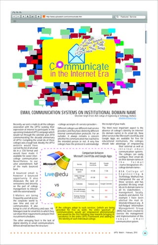 .cenm eleted
                                                                                                   o




                                                                                          t
                                                                                        af
                                                                                                     D




                                                                                                                 :
                                                                                                               To
                                                                                         Op                From




                                                                                      Dr
                                                                                    @ www.                     :




                                                                                                    de
                                                                                           Atta




                                                                              ct:
                                                                                     k                      Send




                                                                                          :
                                                                               je
                                                                                  Jun          ch




                                                                                        Fw
                                                                         Re Sub
                                                                                Sa ve t: Inbox




                                                                    http://
                                                                                       n
                                                                                      Se




                                                                           :
                                                                                 am
                                                                               Sp




                                       C mmunicate
                                        in the Internet Era



       EMAIL COMMUNICATION SYSTEMS ON INSTITUTIONAL DOMAIN NAME
                                                                   Ishvinder Singh B.Tech, BSA College of Engineering & Technology, Mathura
                                                                                                                       ishvinder@bsacet.org


Recently, we sent e-mails to all the colleges   <college-acronym>@<service-provider>                             the receipt of your mails.
associated with the UPTU seeking their                                                       The third most important aspect is the
                                                Different colleges use different mail service
expression of interest to participate in the                                                 absence of college's identity on internet
                                                providers and they have distinctly different
upcoming Unabated UPTU campaign which                                                        (its domain name) in its email ids. Now
                                                internal communication protocols. For an
would run through the calendar year 2010                                                     when services like Microsoft Live@Edu and
                                                outsider, it always remains a concern
commemorating the decadal anniversary                                                        Google Apps are available for free for
                                                whether his communication has reached to
of UPTU. Compiling the email ids of these                                                    educational institutions, the colleges
                                                the intended person or not. A very few
colleges was a tough task. Ideally, the UPTU                                                 should take advantage of empowering
                                                colleges have the protocol to acknowledge
website would have                                                                                             their external as well as
carried the list of all email                                                                                  internal email
ids in a .CSV format and                                                                                       communication systems.
would have made it                                                          Comparison between                 The colleges can easily
available for easier inter-                                      Microsoft Live@Edu and Google Apps            configure their email ids
college communication                                                                                          on their domain names in
Nevertheless, to our                                                                                           t h e        f o r m a t
utter astonishment, half                                                          Microsoft    Google
                                                                    Service      Live@Edu       Apps           <name/designation>@<
of the mails bounced                                                                                           college domain name>.
back.                                                                   Mail inbox
                                                                         space                     10 GB            7 GB              BSA College of
A bounced email is                                                                                                                    Engineering &
however a bounced                                                 Online Storage
                                                                                                                                      Technology, Mathura has
                                                                      Space                        25 GB             NA
opportunity. It also                                             (per user account to upload)
                                                                                                                                      championed the use of
showcases the lack of                                                                                                                 these services and has
seriousness and sincerity                                                 Calendar              Outlook Live   Google Calendar
                                                                                                                                      provided life-long email
on the part of college                                                                                                                ids on its domain name to
management to interact                                           Alert Notification                                                   all its stakeholders –
                                                                                                    Yes              NA
with the external world.                                         via mobile messaging
                                                                                                                                      management, faculty,
E-Mailers are being                                             Desktop Sharing                                                       students and alumni. For
                                                                                     Yes   NA
frequently used all across                                      with multiple people                                                  example I have been
the corporate world to                                                                                                                allotted the mail id:
save time and cost of                                                                                                                 Ishvinder@bsacet.org. A
communication. It also                                                                                                                full-fledged Information
brings in a lot of efficiency and ease. HR If the colleges adopt to such services, (which are being                                   M a n a g e m e n t G ro u p
                                            provided for free as well), the entire spectrum of                                      (IMG) has been created to
Managers look for email lists to which they communications would get empowered phenomenally
can shoot their requirements and post their and would be the first founding step towards bringing in                                oversee the management
recruitment schedules.                        excellence in the entire UPTU framework and adding to                                and implementation of this
                                               the identity of each individual college.                                            r o b u s t          e m a i l
The other annoying facet is the lack of                                                                                            communication system.
digital identity in email communications.
Almost all mail ids have the structure :

                                                                                                                                 UPTU Watch | February 2010          22
 