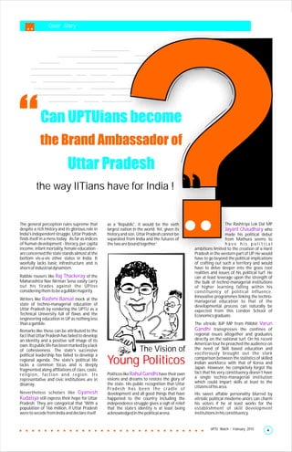 Cover Story




            Can UPTUians become
            the Brand Ambassador of
                             Uttar Pradesh
         the way IITians have for India !


The general perception rules supreme that         as a 'Republic', it would be the sixth                              The Rashtriya Lok Dal MP
despite a rich history and its glorious role in   largest nation in the world. Yet, given its                         Jayant Chaudhary who
India's independent struggle, Uttar Pradesh,      history and size, Uttar Pradesh cannot be                           made his political debut
finds itself in a mess today. As far as indices   separated from India and the futures of                             from Mathura seems to
of human development - literacy, per capita       the two are bound together.’                                        have his political
income, infant mortality, female education -                                                        ambitions limited to the creation of a Harit
are concerned the state stands almost at the                                                        Pradesh in the western part of UP. He would
bottom vis-a-vis other states in India. It                                                          have to go beyond the political implications
woefully lacks basic infrastructure and is                                                          of crafting out such a territory and would
shorn of industrial dynamism.                                                                       have to delve deeper into the grass root
                                                                                                    realities and issues of his political turf. He
Rabble rousers like Raj Thackeray of the                                                            can at least leverage upon the strength of
Maharashtra Nav Nirman Sena easily carry                                                            the bulk of techno-managerial institutions
out his tirades against the UPites                                                                  of higher learning falling within his
considering them to be a gullible majority.                                                         constituency of political influence.
                                                                                                    Innovative programmes linking the techno-
Writers like Rashmi Bansal mock at the                                                              managerial education to that of the
state of techno-managerial education of                                                             developmental process can naturally be
Uttar Pradesh by rendering the UPTU as a                                                            expected from this London School of
Technical University full of flaws and the                                                          Economics graduate.
engineering education in UP as nothing less
than a gamble.                                                                                      The vitriolic BJP MP from Pilibhit Varun
Remarks like these can be attributed to the                                                         Gandhi transgresses the confines of
fact that Uttar Pradesh has failed to develop                                                       regional issues altogether and graduates
an identity and a positive self image of its                                                        directly on the national turf. On his recent
own. Its public life has been marked by a lack                                                      American tour he preached the audience on
of cohesiveness. The state's successive                              The Vision of                  the need of Skill based education and
                                                                                                    vociferously brought out the stark
political leadership has failed to develop a
regional agenda. The state's political life
lacks a common focus and is deeply
                                                  Young Politicos                                   comparison between the statistics of skilled
                                                                                                    Indian workforce with that of Korea and
                                                                                                    Japan. However, he completely forgot the
fragmented along affiliations of class, caste,
religion, faction and region. Its                 Politicos like Rahul Gandhi have their own        fact that his very constituency doesn’t have
                                                  visions and dreams to restore the glory of        a single techno-managerial institution
representative and civic institutions are in
                                                  the state. His public recognition that Uttar      which could impart skills at least to the
disarray.
                                                  P ra d e s h h a s b e e n t h e c ra d l e o f   citizens of his area.
Nevertheless scholars like Gyanesh                development and all good things that have         His sweet affable personality blurred by
Kudaisya still express their hope for Uttar       happened to the country including the             vitriolic political misdeme-anors can charm
Pradesh. They are categorical that 'With a        independence struggle gives a sigh of relief      his voters if he at least works for the
population of 166 million, if Uttar Pradesh       that the state’s identity is at least being       establishment of skill development
were to secede from India and declare itself      acknowledged in the political arena.              institutions in his constituency.


                                                                                                             UPTU Watch | February 2010       4
 