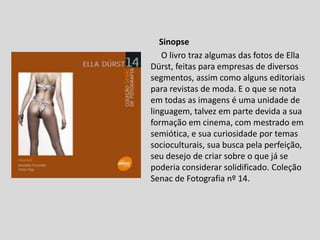 Sinopse
O livro traz algumas das fotos de Ella
Dürst, feitas para empresas de diversos
segmentos, assim como alguns editoriais
para revistas de moda. E o que se nota
em todas as imagens é uma unidade de
linguagem, talvez em parte devida a sua
formação em cinema, com mestrado em
semiótica, e sua curiosidade por temas
socioculturais, sua busca pela perfeição,
seu desejo de criar sobre o que já se
poderia considerar solidificado. Coleção
Senac de Fotografia nº 14.
 