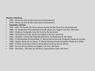 Mostras individuais
• 1976 – Museu de Arte de São Paulo Assis Chateaubriand
• 1979 – Museu de Arte de São Paulo Assis Chateaubriand
• Exposições coletivas
• 1976 – GSP / 76 Grande São Paulo, Museu de Arte de São Paulo Assis Chateaubriand
• 1986 – As Campanhas Foto-publicitárias de 86, Museu da Imagem e do Som, São Paulo
• 1989 – Mulheres Fotógrafas Anos 80, Funarte, Rio de Janeiro
• 1989 – Particolare em Foto, Museu da Imagem e do Som, São Paulo
• 1993 – Abrafoto: Coletiva de Fotografia Brasileira, Fundação Bienal, São Paulo
• 1996 – A Interpretação Personalizada, 1ª. Bienal Internacional de Fotografia Cidade de Curitiba
• 1998 – Opções diante de um layout, 2ª. Bienal Internacional de Fotografia Cidade de Curitiba
• 2000 – O Olhar Construído, Centro Cultural Banco do Brasil, Rio de Janeiro
• 2000 – Ecos do Século, Museu da Imagem e do Som, São Paulo
• 2004 – São Paulo – 450 Anos em 24 Horas, Espaço Nossa Caixa, São Paulo
 