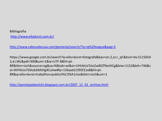 Bibliografia
http://www.elladurst.com.br/
http://www.cabecadecuia.com/gentevip/search/?q=rg%20vogue&pag=3
https://www.google.com.br/search?q=ella+durst+fotografa&bav=on.2,or.r_qf.&bvm=bv.5115654
2,d.cWc&pdl=300&um=1&ie=UTF-8&hl=pt-
BR&tbm=isch&source=og&sa=N&tab=wi&ei=UHUbUsTsIo2w8QTfkoHICg&biw=1152&bih=746&s
ei=XHYbUo7DAobS9ASYg4CoAw#fp=156ae621f95f21e8&hl=pt-
BR&q=ella+durst+trabalhos+publicit%C3%A1rios&tbm=isch&um=1
http://penelopebeolchi.blogspot.com.br/2007_12_01_archive.html
 