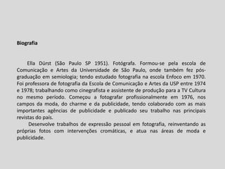 Biografia
Ella Dürst (São Paulo SP 1951). Fotógrafa. Formou-se pela escola de
Comunicação e Artes da Universidade de São Paulo, onde também fez pós-
graduação em semiologia; tendo estudado fotografia na escola Enfoco em 1970.
Foi professora de fotografia da Escola de Comunicação e Artes da USP entre 1974
e 1978; trabalhando como cinegrafista e assistente de produção para a TV Cultura
no mesmo período. Começou a fotografar profissionalmente em 1976, nos
campos da moda, do charme e da publicidade, tendo colaborado com as mais
importantes agências de publicidade e publicado seu trabalho nas principais
revistas do país.
Desenvolve trabalhos de expressão pessoal em fotografia, reinventando as
próprias fotos com intervenções cromáticas, e atua nas áreas de moda e
publicidade.
 