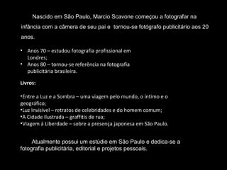 Nascido em São Paulo, Marcio Scavone começou a fotografar na
infância com a câmera de seu pai e tornou-se fotógrafo publicitário aos 20
anos.
• Anos 70 – estudou fotografia profissional em
Londres;
• Anos 80 – tornou-se referência na fotografia
publicitária brasileira.
Livros:
•Entre a Luz e a Sombra – uma viagem pelo mundo, o íntimo e o
geográfico;
•Luz Invisível – retratos de celebridades e do homem comum;
•A Cidade Ilustrada – graffitis de rua;
•Viagem à Liberdade – sobre a presença japonesa em São Paulo.
Atualmente possui um estúdio em São Paulo e dedica-se a
fotografia publicitária, editorial e projetos pessoais.
 