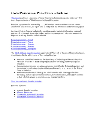 Global Panorama on Postal Financial Inclusion
This report establishes a panorama of postal financial inclusion and presents, for the very first
time, the current status of this dimension in financial inclusion.
Based on a questionnaire answered by 123 UPU member countries and the concrete lessons
drawn from field missions, the report aims to bridge both the information and awareness gaps on
the role of Posts in financial inclusion by providing updated statistical information on postal
operators. It is intended for decision makers and development partners alike, and is one of the
key tools in solving financial exclusion issues.
Executive summary - French
Executive summary - Arabic
Executive summary - Spanish
Executive summary - Russian
Executive summary - Portuguese
The Bill & Melinda Gates Foundation supports the UPU's work in the area of financial inclusion,
which is aimed at the achievement of three main objectives:
 Research: identify success factors for the delivery of inclusive postal financial services
which are accessible to disadvantaged populations while being profitable for postal
operators.
 Communication: promote towards governments, central banks, designated operators and
international organizations the potential of postal networks as key actors in the field of
financial inclusion.
 Mobilization of resources: identify and select countries with a strong potential for
developing inclusive postal financial services, mobilize resources, and support countries
in their efforts to engage in negotiations and forge partnerships.
More information on financial inclusion
Financial inclusion
 » About financial inclusion
 Meeting documents
 2014 Forum on Financial Inclusion
 2013 Forum on Financial Inclusion
 