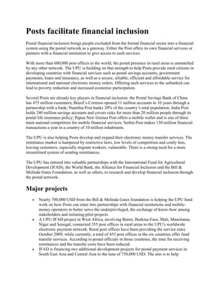 Posts facilitate financial inclusion
Postal financial inclusion brings people excluded from the formal financial sector into a financial
system using the postal network as a gateway. Either the Post offers its own financial services or
partners with a financial institution to give access to such services.
With more than 600,000 post offices in the world, the postal presence in rural areas is unmatched
by any other network. The UPU is building on that strength to help Posts provide rural citizens in
developing countries with financial services such as postal savings accounts, government
payments, loans and insurance, as well as a secure, reliable, efficient and affordable service for
international and national electronic money orders. Offering such services to the unbanked can
lead to poverty reduction and increased economic participation.
Several Posts are already key players in financial inclusion: the Postal Savings Bank of China
has 475 million customers; Brazil’s Correios opened 11 million accounts in 10 years through a
partnership with a bank; Namibia Post banks 20% of the country’s total population; India Post
holds 240 million savings accounts and covers risks for more than 20 million people through its
postal life insurance policy; Papua New Guinea Post offers a mobile wallet and is one of three
main national competitors for mobile financial services; Serbia Post makes 150 million financial
transactions a year in a country of 10 million inhabitants.
The UPU is also helping Posts develop and expand their electronic money transfer services. The
remittance market is hampered by restrictive laws, low levels of competition and costly fees,
leaving customers, especially migrant workers, vulnerable. There is a strong need for a more
streamlined system of sending remittances.
The UPU has entered into valuable partnerships with the International Fund for Agricultural
Development (IFAD), the World Bank, the Alliance for Financial Inclusion and the Bill &
Melinda Gates Foundation, as well as others, to research and develop financial inclusion through
the postal network.
Major projects
 Nearly 700,000 USD from the Bill & Melinda Gates foundation is helping the UPU fund
work on how Posts can enter into partnerships with financial institutions and mobile-
money operators to better serve the underprivileged, the exchange of know-how among
stakeholders and initiating pilot projects
 A UPU-IFAD project in West Africa, involving Benin, Burkina Faso, Mali, Mauritania,
Niger and Senegal, connected 355 post offices in rural areas to the UPU's worldwide
electronic payment network. Rural post offices have been providing the service since
October 2009, while currently, a total of 453 post offices in the six countries offer fund
transfer services. According to postal officials in those countries, the time for receiving
remittances and the transfer costs have been reduced.
 IFAD is financing two additional development projects for postal payment services in
South East Asia and Central Asia to the tune of 750,000 USD. The aim is to help
 