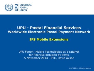 © UPU 2014 – All rights reserved
UPU - Postal Financial Services
Worldwide Electronic Postal Payment Network
IFS Mobile Extensions
UPU Forum: Mobile Technologies as a catalyst
for financial inclusion by Posts
5 November 2014 - PTC, David Avsec
 