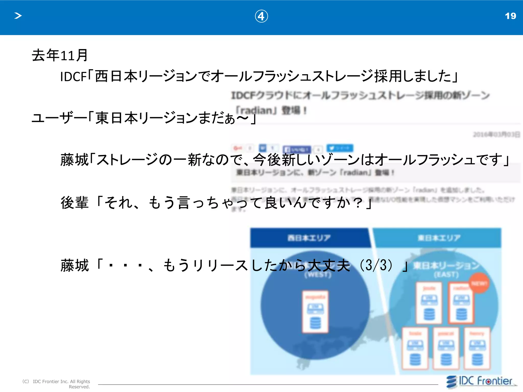 19
（C） IDC Frontier Inc. All Rights
Reserved.
④
去年11月
IDCF「西日本リージョンでオールフラッシュストレージ採用しました」
ユーザー「東日本リージョンまだぁ～」
藤城「ストレージの一新なので、今後新しいゾーンはオールフラッシュです」
後輩「それ、もう言っちゃって良いんですか？」
藤城「・・・、もうリリースしたから大丈夫（3/3）」
 