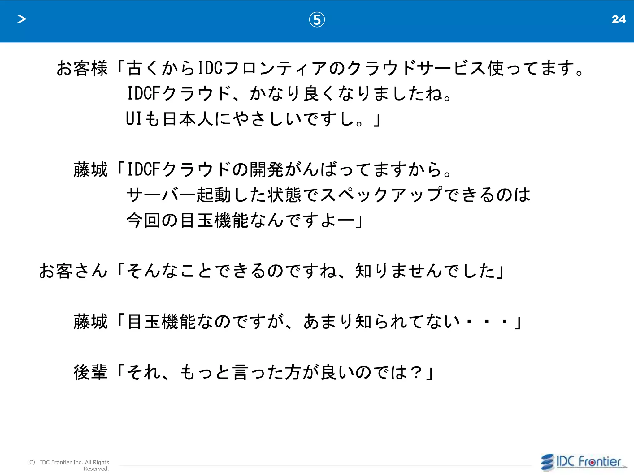 24
（C） IDC Frontier Inc. All Rights
Reserved.
⑤
お客様「古くからIDCフロンティアのクラウドサービス使ってます。
IDCFクラウド、かなり良くなりましたね。
UIも日本人にやさしいですし。」
藤城「IDCFクラウドの開発がんばってますから。
サーバー起動した状態でスペックアップできるのは
今回の目玉機能なんですよー」
お客さん「そんなことできるのですね、知りませんでした」
藤城「目玉機能なのですが、あまり知られてない・・・」
後輩「それ、もっと言った方が良いのでは？」
 