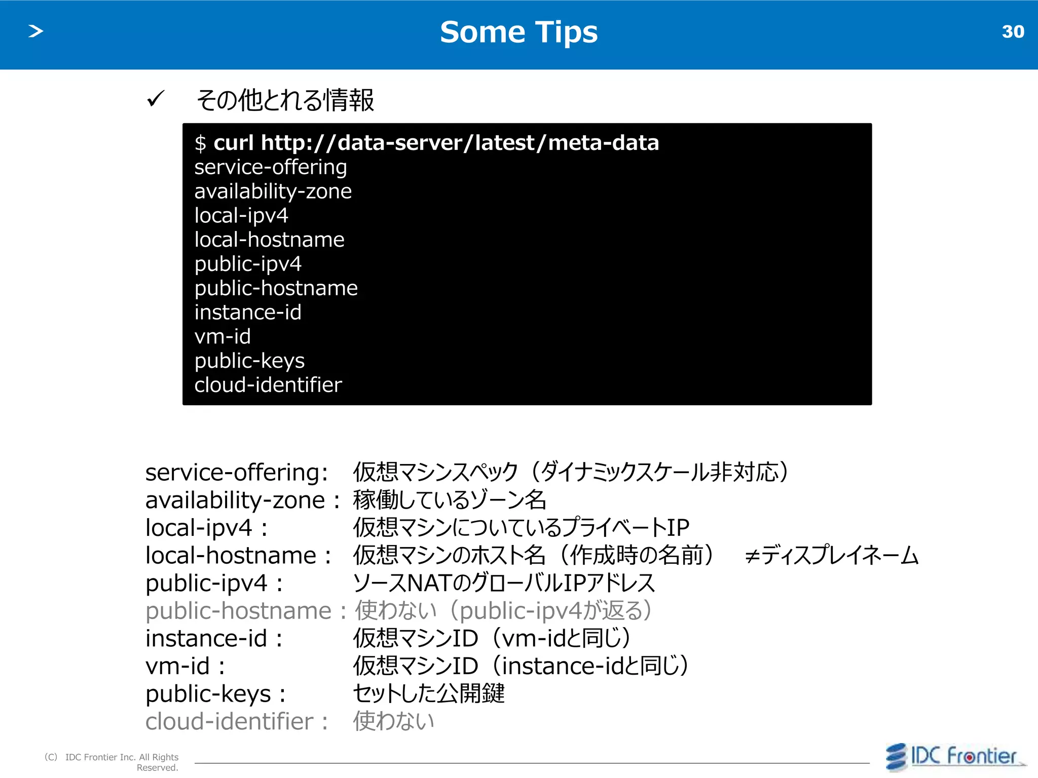 30
（C） IDC Frontier Inc. All Rights
Reserved.
Some Tips
 その他とれる情報
service-offering: 仮想マシンスペック（ダイナミックスケール非対応）
availability-zone： 稼働しているゾーン名
local-ipv4： 仮想マシンについているプライベートIP
local-hostname： 仮想マシンのホスト名（作成時の名前） ≠ディスプレイネーム
public-ipv4： ソースNATのグローバルIPアドレス
public-hostname：使わない（public-ipv4が返る）
instance-id： 仮想マシンID（vm-idと同じ）
vm-id： 仮想マシンID（instance-idと同じ）
public-keys： セットした公開鍵
cloud-identifier： 使わない
$ curl http://data-server/latest/meta-data
service-offering
availability-zone
local-ipv4
local-hostname
public-ipv4
public-hostname
instance-id
vm-id
public-keys
cloud-identifier
 