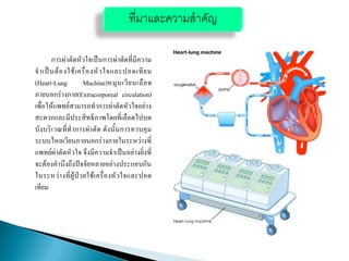 การผ่าตัดหัวใจเป็นการผ่าตัดที่มีความ
จาเป็นต้องใช้เครื่องหัวใจและปอดเทียม
(Heart-Lung Machine)หมุนเวียนเลือด
ภายนอกร่างกาย(Extracorporeal circulation)
เพื่อให้แพทย์สามารถทาการผ่าตัดหัวใจอย่าง
สะดวกและมีประสิทธิภาพโดยที่เลือดไปบด
บังบริเวณที่ทาการผ่าตัด ดังนั้นการควบคุม
ระบบไหลเวียนภายนอกร่างกายในระหว่างที่
แพทย์ผ่าตัดหัวใจ จึงมีความจาเป็นอย่างยิ่งที่
จะต้องคานึงถึงปัจจัยหลายอย่างประกอบกัน
ในระหว่างที่ผู้ป่วยใช้เครื่องหัวใจและปอด
เทียม
ที่มาและความสาคัญ
 