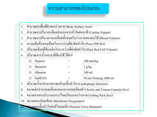 1. คานวณหาพื้นที่ผิวของร่างกาย (Body Surface Area)
2. คานวณหาปริมาตรเลือดส่งออกจากหัวใจต่อนาที (Cardiac Output)
3. คานวณหาปริมาตรของเลือดทั้งหมดในร่างกายของคนไข้ (Blood Volume)
4. ความเข้มข้นของเลือดในระหว่างที่ผ่าตัดหัวใจ (Post CPB Hct)
5. ปริมาณเลือดที่ต้องเติมในระหว่างที่ผ่าตัดหัวใจ (Pack Red Cell Volume)
6. ปริมาณสารน้าและยาที่ต้องใช้ ได้แก่
o Heparin = 100 unit/kg
o Mannitol = 1 g/kg
o Albumin = 100 ml
o NaHCO3 = 50 ml/ Priming 1000 ml
7. ปริมาณน้ายารักษาสภาพกล้ามเนื้อหัวใจ (Cardioplegic Solution)
8. ขนาดท่อนาหลอดเลือดแดงและหลอดเลือดดา (Aortic and Venous Cannula Size)
9. ขนาดสายยางประกอบการไหลเวียนนอกร่างกาย (Tubing Pack Size)
10. ขนาดของปอดเทียม (Membrane Oxygenator)
11. ขนาดของลิ้นหัวใจปกติโดยเฉลี่ย (Normal Valve Diameter)
ความสามารถของโปรแกรม
 
