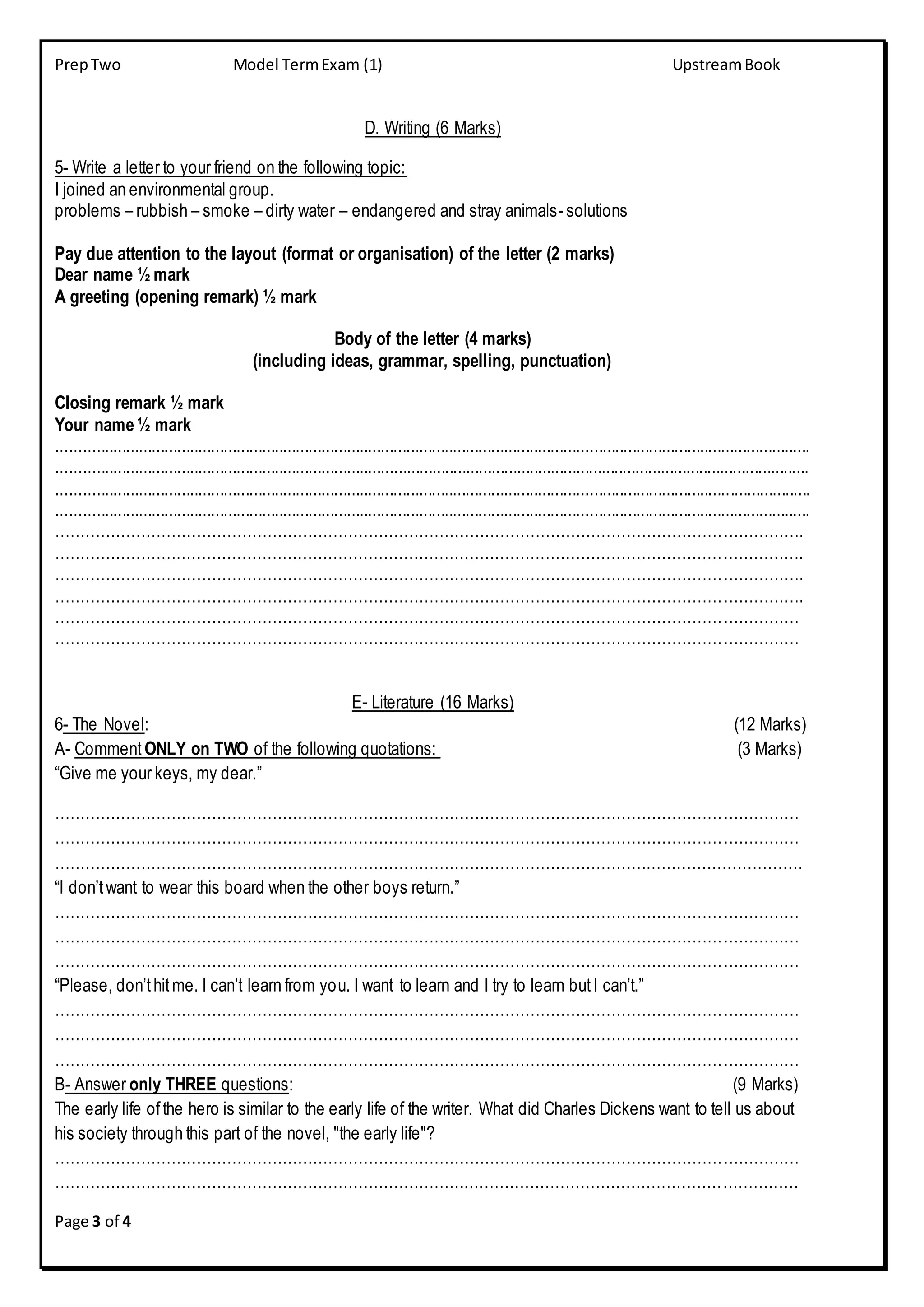 PrepTwo Model TermExam (1) UpstreamBook
Page 3 of 4
D. Writing (6 Marks)
5- Write a letter to your friend on the following topic:
I joined an environmental group.
problems – rubbish – smoke – dirty water – endangered and stray animals- solutions
Pay due attention to the layout (format or organisation) of the letter (2 marks)
Dear name ½ mark
A greeting (opening remark) ½ mark
Body of the letter (4 marks)
(including ideas, grammar, spelling, punctuation)
Closing remark ½ mark
Your name ½ mark
.................................................................................................................................................................................
.................................................................................................................................................................................
.................................................................................................................................................................................
.................................................................................................................................................................................
………………………………………………………………………………………………………………………………….
………………………………………………………………………………………………………………………………….
………………………………………………………………………………………………………………………………….
………………………………………………………………………………………………………………………………….
…………………………………………………………………………………………………………………………………
…………………………………………………………………………………………………………………………………
E- Literature (16 Marks)
6- The Novel: (12 Marks)
A- Comment ONLY on TWO of the following quotations: (3 Marks)
“Give me your keys, my dear.”
…………………………………………………………………………………………………………………………………
…………………………………………………………………………………………………………………………………
……………………………………………………………………………………………………….…………………………
“I don’twant to wear this board when the other boys return.”
…………………………………………………………………………………………………………………………………
…………………………………………………………………………………………………………………………………
…………………………………………………………………………………………………………………………………
“Please, don’thitme. I can’t learn from you. I want to learn and I try to learn butI can’t.”
…………………………………………………………………………………………………………………………………
…………………………………………………………………………………………………………………………………
…………………………………………………………………………………………………………………………………
B- Answer only THREE questions: (9 Marks)
The early life ofthe hero is similar to the early life of the writer. What did Charles Dickens want to tell us about
his society through this part of the novel, "the early life"?
…………………………………………………………………………………………………………………………………
…………………………………………………………………………………………………………………………………
 