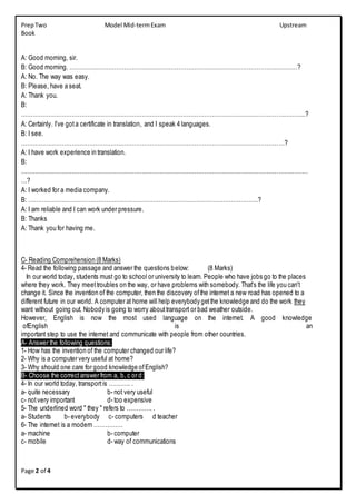 PrepTwo Model Mid-termExam Upstream
Book
Page 2 of 4
A: Good morning, sir.
B: Good morning. ………………………………………………………………………………………………………?
A: No. The way was easy.
B: Please, have a seat.
A: Thank you.
B:
………………………………………………………………………………………………………………………………..?
A: Certainly. I’ve gota certificate in translation, and I speak 4 languages.
B: I see.
………………………………………………………………………………………………………………………?
A: I have work experience in translation.
B:
…………………………………………………………………………………………………………………………………
…?
A: I worked for a media company.
B: ……………………………………………………………………………………………………….?
A: I am reliable and I can work under pressure.
B: Thanks
A: Thank you for having me.
C- Reading Comprehension (8 Marks)
4- Read the following passage and answer the questions below: (8 Marks)
In our world today, students must go to school or university to learn. People who have jobs go to the places
where they work. They meettroubles on the way, or have problems with somebody. That's the life you can't
change it. Since the invention of the computer, then the discovery ofthe internet a new road has opened to a
different future in our world. A computer at home will help everybody getthe knowledge and do the work they
want without going out. Nobody is going to worry abouttransport or bad weather outside.
However, English is now the most used language on the internet. A good knowledge
ofEnglish is an
important step to use the internet and communicate with people from other countries.
A- Answer the following questions:
1- How has the invention of the computer changed our life?
2- Why is a computer very useful at home?
3- Why should one care for good knowledge ofEnglish?
B- Choose the correctanswer from a, b, c or d:
4- In our world today, transportis ……….. .
a- quite necessary b- not very useful
c- notvery important d- too expensive
5- The underlined word " they " refers to …………. .
a- Students b- everybody c- computers d teacher
6- The internet is a modern ……………
a- machine b- computer
c- mobile d- way of communications
 