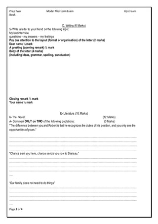 PrepTwo Model Mid-termExam Upstream
Book
Page 3 of 4
D. Writing (6 Marks)
5- Write a letter to your friend on the following topic:
My last interview
questions – my answers – my feelings
Pay due attention to the layout (format or organisation) of the letter (2 marks)
Dear name ½ mark
A greeting (opening remark) ½ mark
Body of the letter (4 marks)
(including ideas, grammar, spelling, punctuation)
Closing remark ½ mark
Your name ½ mark
E- Literature (16 Marks)
6- The Novel: (12 Marks)
A- Comment ONLY on TWO of the following quotations: (3 Marks)
"The difference between you and Robertis that he recognizes the duties ofhis position, and you only see the
opportunities ofyours."
…………………………………………………………………………………………………………………………………
…………………………………………………………………………………………………………………………………
……………………………………………………………………………………………………….…………………………
………………………………………………………………………………………………………………………………...
"Chance sentyou here, chance sends you now to Strelsau.”
…………………………………………………………………………………………………………………………………
…………………………………………………………………………………………………………………………………
…………………………………………………………………………………………………………………………………
…………………………………………………………………………………………………………………………………
….
“Our family does notneed to do things”
…………………………………………………………………………………………………………………………………
…………………………………………………………………………………………………………………………………
…………………………………………………………………………………………………………………………………
…………………………………………………………………………………………………………………………………
….
 