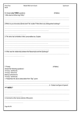 PrepTwo Model Mid-termExam Upstream
Book
Page 4 of 4
B- Answer only THREE questions: (9 Marks)
1-Who tried to kill the king? Why?
…………………………………………………………………………………………………………………………………
…………………………………………………………………………………………………………………………………
……………………………………………………………………………………….
2-What do you know aboutZenda town? Its location? Were there any distinguished buildings?
…………………………………………………………………………………………………………………………………
…………………………………………………………………………………………………………………………………
……………………………………………………………………………………….
…………………………………………………………………………………………………………………………………
………………………………………….
3- The twins had similarities in their personalities too. Explain.
…………………………………………………………………………………………………………………………………
…………………………………………………………………………………………………………………………………
………………………………………………………………………………………
…………………………………………………………………………………………………………………………………
…………………………………………………………………………………………………………………………………
………………………………………………………………………………………..
4- What was the relationship between the Rassendylls and the Elphbergs?
…………………………………………………………………………………………………………………………………
………………………………………
7- Poetry: (4 Marks)
Answer the following questions:t
“I’m busy,” saidthe sea.
“I’m busy,” thinkof me.
Makingcontinentstobe.
“I’m busy,” saidthe sea.
1- Paraphrase the above stanza taken from “Day” poem.
…………………………………………………………………………………………………………………………………
…………………………………………………………………………………………………………………………………
…………………………………………………………………………………………2- Extract one figure of speech
and explain it
.…………………………………………………………………………………………………………………………………
…………………………………
…………………………………………………………………………………………………………………………………
…………………………………..
3- Comment on the rhyme scheme ofthe poem.
…………………………………………………………………………………………………………………………………
……………………………………
 