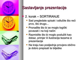Sastavljanje prezentacije 2. korak – SORTIRANJE Sad pregledate spisak i odlučite što reći prvo, što drugo... Pronađite što bi se moglo logički povezati i na koji način Razmislite što bi moglo poslužiti kao dokaz, primjer ili ilustracija tezama iz prezentacije Na kraju kao posljednja provjera obično je dobro prepisati te bilješke  