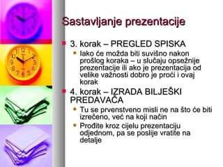 Sastavljanje prezentacije 3. korak – PREGLED SPISKA Iako će možda biti suvišno nakon prošlog koraka – u slučaju opsežnije prezentacije ili ako je prezentacija od velike važnosti dobro je proći i ovaj korak 4. korak – IZRADA BILJEŠKI PREDAVAČA Tu se prvenstveno misli ne na što će biti izrečeno, već na koji način Prođite kroz cijelu prezentaciju odjednom, pa se poslije vratite na detalje 