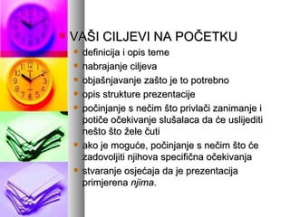 VAŠI CILJEVI NA POČETKU definicija i opis teme nabrajanje ciljeva objašnjavanje zašto je to potrebno opis strukture prezentacije po č injanje s ne č im što privla č i zanimanje i poti č e o č ekivanje slušalaca da  ć e uslijediti nešto što  ž ele  č uti ako je mogu ć e, po č injanje s nečim što  ć e zadovoljiti njihova specifi č na o č ekivanja stvaranje osje ć aja da je prezentacija primjerena  njima .   