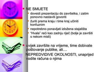 NE SMIJETE dovesti prezentaciju do završetka, i zatim ponovno nastaviti govoriti žuriti prema kraju i time kraj učiniti konfuznim nepotrebno ponavljati izložena stajališta “ Hvala” reći kao zadnju riječ (bolje je završiti s nekom misli) uvijek završite na vrijeme, time dobivate poštovanje publike, ali.... NEPREDVIDIVE OKOLNOSTI, unaprijed vodite računa o njima 