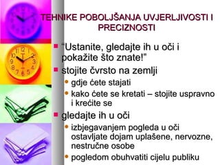 TEHNIKE POBOLJŠANJA UVJERLJIVOSTI I PRECIZNOSTI “ Ustanite, gledajte ih u oči i pokažite što znate!” stojite čvrsto na zemlji gdje ćete stajati kako ćete se kretati – stojite uspravno i krećite se gledajte ih u oči izbjegavanjem pogleda u oči ostavljate dojam uplašene, nervozne, nestručne osobe pogledom obuhvatiti cijelu publiku 