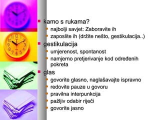 kamo s rukama? najbolji savjet: Zaboravite ih zaposlite ih (držite nešto, gestikulacija..) gestikulacija umjerenost, spontanost namjerno pretjerivanje kod određenih pokreta glas govorite glasno, naglašavajte ispravno redovite pauze u govoru pravilna interpunkcija pažljiv odabir riječi govorite jasno 
