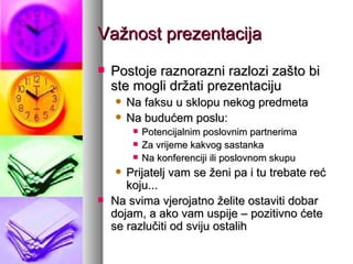 Važnost prezentacija Postoje raznorazni razlozi zašto bi ste mogli držati prezentaciju Na faksu u sklopu nekog predmeta Na budućem poslu: Potencijalnim poslovnim partnerima Za vrijeme kakvog sastanka Na konferenciji ili poslovnom skupu Prijatelj vam se ženi pa i tu trebate reć koju... Na svima vjerojatno želite ostaviti dobar dojam, a ako vam uspije – pozitivno ćete se razlučiti od sviju ostalih 