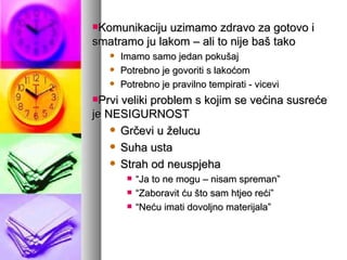 Komunikaciju uzimamo zdravo za gotovo i smatramo ju lakom – ali to nije baš tako Imamo samo jedan pokušaj Potrebno je govoriti s lakoćom Potrebno je pravilno tempirati - vicevi Prvi veliki problem s kojim se većina susreće je NESIGURNOST Grčevi u želucu Suha usta Strah od neuspjeha “ Ja to ne mogu – nisam spreman” “ Zaboravit ću što sam htjeo reći” “ Neću imati dovoljno materijala” 
