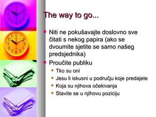 The way to go... Niti ne pokušavajte doslovno sve čitati s nekog papira (ako se dvoumite sjetite se samo našeg predsjednika) Proučite publiku Tko su oni Jesu li iskusni u području koje predajete Koja su njihova očekivanja Stavite se u njihovu poziciju 