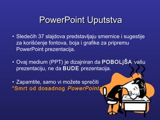 • Sledećih 37 slajdova predstavljaju smernice i sugestije
za korišćenje fontova, boja i grafike za pripremu
PowerPoint prezentacija.
• Ovaj medium (PPT) je dizajniran da POBOLjŠA vašu
prezentaciju, ne da BUDE prezentacija.
• Zapamtite, samo vi možete sprečiti
“Smrt od dosadnog PowerPointa”
PowerPoint UputstvaPowerPoint Uputstva
 