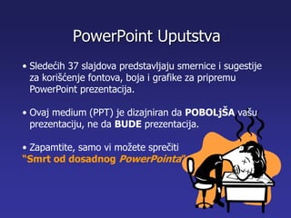 • Sledećih 37 slajdova predstavljaju smernice i sugestije
za korišćenje fontova, boja i grafike za pripremu
PowerPoint prezentacija.
• Ovaj medium (PPT) je dizajniran da POBOLjŠA vašu
prezentaciju, ne da BUDE prezentacija.
• Zapamtite, samo vi možete sprečiti
“Smrt od dosadnog PowerPointa”
PowerPoint Uputstva
 