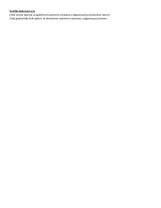 Grafička dokumentacja
Crtež osnove objekta sa ugrađenom opremom prikazano u odgovarajućoj standardnoj razmeri.
Crtež građevinske fizike (zidovi sa obeleženim slojevima i nazivima) u odgovarajućoj razmeri.
 