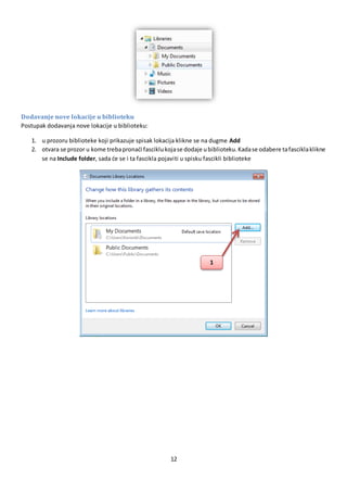 12
Dodavanje nove lokacije u biblioteku
Postupak dodavanja nove lokacije u biblioteku:
1. u prozoru biblioteke koji prikazuje spisak lokacija klikne se na dugme Add
2. otvara se prozor u kome trebapronaći fasciklukojase dodaje ubiblioteku.Kadase odabere tafasciklaklikne
se na Include folder, sada će se i ta fascikla pojaviti u spisku fascikli biblioteke
1
 